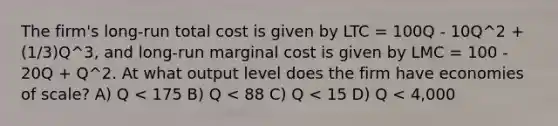 The firm's long-run total cost is given by LTC = 100Q - 10Q^2 + (1/3)Q^3, and long-run marginal cost is given by LMC = 100 - 20Q + Q^2. At what output level does the firm have economies of scale? A) Q < 175 B) Q < 88 C) Q < 15 D) Q < 4,000