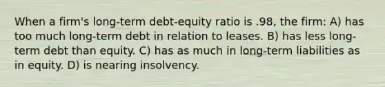 When a firm's long-term debt-equity ratio is .98, the firm: A) has too much long-term debt in relation to leases. B) has less long-term debt than equity. C) has as much in long-term liabilities as in equity. D) is nearing insolvency.