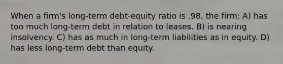 When a firm's long-term debt-equity ratio is .98, the firm: A) has too much long-term debt in relation to leases. B) is nearing insolvency. C) has as much in long-term liabilities as in equity. D) has less long-term debt than equity.