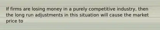 If firms are losing money in a purely competitive industry, then the long run adjustments in this situation will cause the market price to