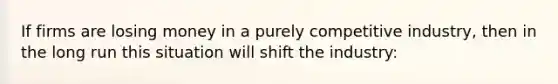 If firms are losing money in a purely competitive industry, then in the long run this situation will shift the industry: