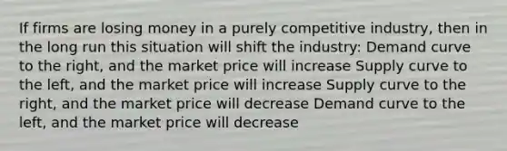 If firms are losing money in a purely competitive industry, then in the long run this situation will shift the industry: Demand curve to the right, and the market price will increase Supply curve to the left, and the market price will increase Supply curve to the right, and the market price will decrease Demand curve to the left, and the market price will decrease