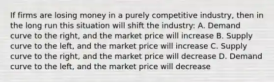 If firms are losing money in a purely competitive industry, then in the long run this situation will shift the industry: A. Demand curve to the right, and the market price will increase B. Supply curve to the left, and the market price will increase C. Supply curve to the right, and the market price will decrease D. Demand curve to the left, and the market price will decrease