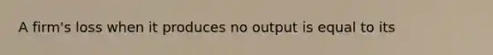 A​ firm's loss when it produces no output is equal to its