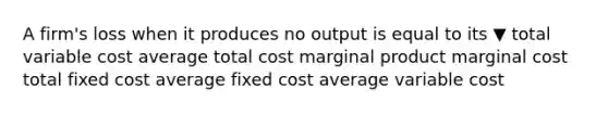 A​ firm's loss when it produces no output is equal to its ▼ total variable cost average total cost marginal product marginal cost total fixed cost average fixed cost average variable cost