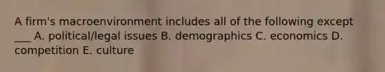 A firm's macroenvironment includes all of the following except ___ A. political/legal issues B. demographics C. economics D. competition E. culture