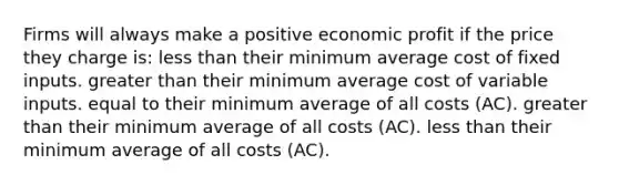 Firms will always make a positive economic profit if the price they charge is: less than their minimum average cost of fixed inputs. greater than their minimum average cost of variable inputs. equal to their minimum average of all costs (AC). greater than their minimum average of all costs (AC). less than their minimum average of all costs (AC).