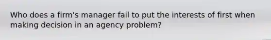 Who does a firm's manager fail to put the interests of first when making decision in an agency problem?