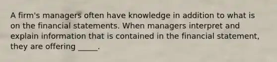 A firm's managers often have knowledge in addition to what is on the financial statements. When managers interpret and explain information that is contained in the financial statement, they are offering _____.