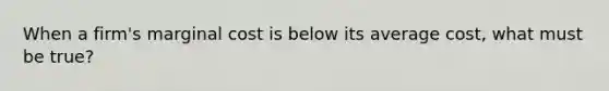 When a firm's marginal cost is below its average cost, what must be true?