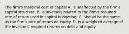 The firm's marginal cost of capital A. Is unaffected by the firm's capital structure. B. Is inversely related to the firm's required rate of return used in capital budgeting. C. Should be the same as the firm's rate of return on equity. D. Is a weighted average of the investors' required returns on debt and equity.