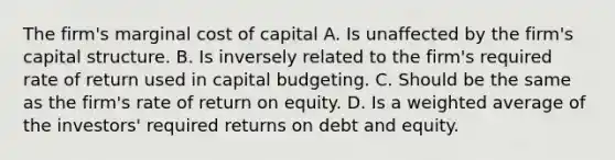 The firm's marginal cost of capital A. Is unaffected by the firm's capital structure. B. Is inversely related to the firm's required rate of return used in capital budgeting. C. Should be the same as the firm's rate of return on equity. D. Is a weighted average of the investors' required returns on debt and equity.