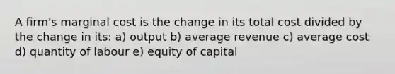 A firm's marginal cost is the change in its total cost divided by the change in its: a) output b) average revenue c) average cost d) quantity of labour e) equity of capital