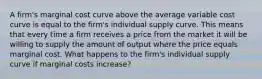 A firm's marginal cost curve above the average variable cost curve is equal to the firm's individual supply curve. This means that every time a firm receives a price from the market it will be willing to supply the amount of output where the price equals marginal cost. What happens to the firm's individual supply curve if marginal costs increase?