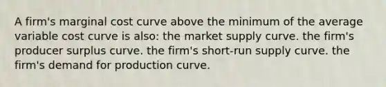 A firm's marginal cost curve above the minimum of the average variable cost curve is also: the market supply curve. the firm's producer surplus curve. the firm's short-run supply curve. the firm's demand for production curve.