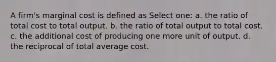 A firm's marginal cost is defined as Select one: a. the ratio of total cost to total output. b. the ratio of total output to total cost. c. the additional cost of producing one more unit of output. d. the reciprocal of total average cost.