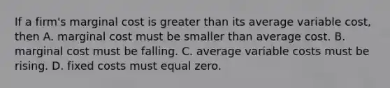 If a firm's marginal cost is greater than its average variable cost, then A. marginal cost must be smaller than average cost. B. marginal cost must be falling. C. average variable costs must be rising. D. fixed costs must equal zero.