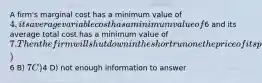 A firm's marginal cost has a minimum value of 4, its average variable cost has a minimum value of6 and its average total cost has a minimum value of 7. Then the firm will shut down in the short run one the price of its product falls below A)6 B) 7 C)4 D) not enough information to answer