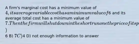 A firm's marginal cost has a minimum value of 4, its average variable cost has a minimum value of6 and its average total cost has a minimum value of 7. Then the firm will shut down in the short run one the price of its product falls below A)6 B) 7 C)4 D) not enough information to answer