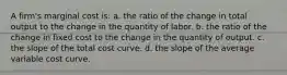 A firm's marginal cost is: a. the ratio of the change in total output to the change in the quantity of labor. b. the ratio of the change in fixed cost to the change in the quantity of output. c. the slope of the total cost curve. d. the slope of the average variable cost curve.