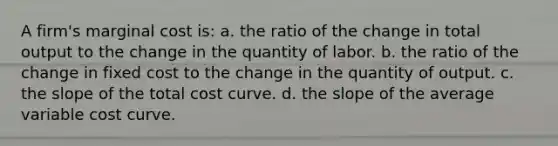 A firm's marginal cost is: a. the ratio of the change in total output to the change in the quantity of labor. b. the ratio of the change in fixed cost to the change in the quantity of output. c. the slope of the total cost curve. d. the slope of the average variable cost curve.