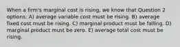 When a firm's marginal cost is rising, we know that Question 2 options: A) average variable cost must be rising. B) average fixed cost must be rising. C) marginal product must be falling. D) marginal product must be zero. E) average total cost must be rising.