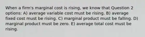 When a firm's marginal cost is rising, we know that Question 2 options: A) average variable cost must be rising. B) average fixed cost must be rising. C) marginal product must be falling. D) marginal product must be zero. E) average total cost must be rising.