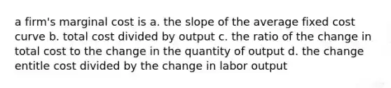 a firm's marginal cost is a. the slope of the average fixed cost curve b. total cost divided by output c. the ratio of the change in total cost to the change in the quantity of output d. the change entitle cost divided by the change in labor output