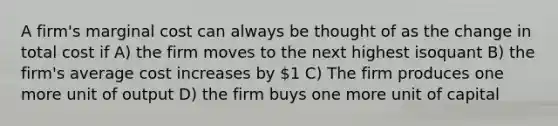 A firm's marginal cost can always be thought of as the change in total cost if A) the firm moves to the next highest isoquant B) the firm's average cost increases by 1 C) The firm produces one more unit of output D) the firm buys one more unit of capital