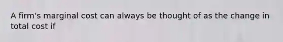 A firm's marginal cost can always be thought of as the change in total cost if