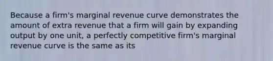 Because a firm's marginal revenue curve demonstrates the amount of extra revenue that a firm will gain by expanding output by one unit, a perfectly competitive firm's marginal revenue curve is the same as its