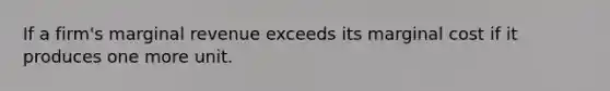 If a firm's marginal revenue exceeds its marginal cost if it produces one more unit.