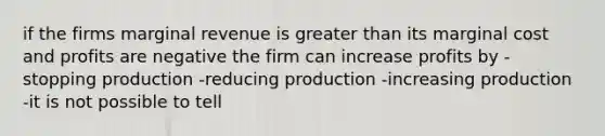 if the firms marginal revenue is greater than its marginal cost and profits are negative the firm can increase profits by -stopping production -reducing production -increasing production -it is not possible to tell