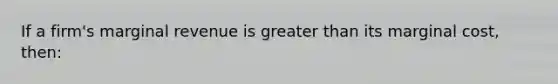 If a firm's marginal revenue is greater than its marginal cost, then: