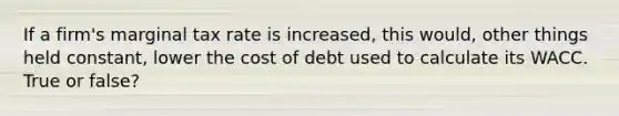 If a firm's marginal tax rate is increased, this would, other things held constant, lower the cost of debt used to calculate its WACC. True or false?