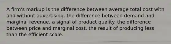 A firm's markup is the difference between average total cost with and without advertising. the difference between demand and marginal revenue. a signal of product quality. the difference between price and marginal cost. the result of producing less than the efficient scale.