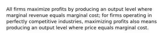 All firms maximize profits by producing an output level where marginal revenue equals marginal cost; for firms operating in perfectly competitive industries, maximizing profits also means producing an output level where price equals marginal cost.