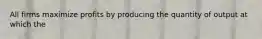 All firms maximize profits by producing the quantity of output at which the