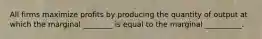 All firms maximize profits by producing the quantity of output at which the marginal ________ is equal to the marginal __________.