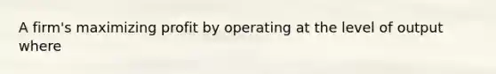 A firm's maximizing profit by operating at the level of output where