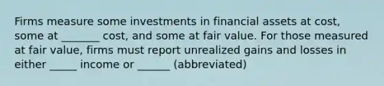 Firms measure some investments in financial assets at cost, some at _______ cost, and some at fair value. For those measured at fair value, firms must report unrealized gains and losses in either _____ income or ______ (abbreviated)