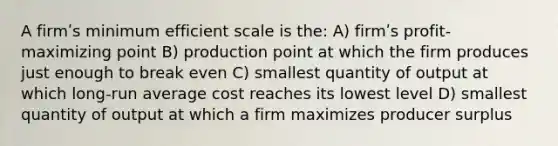 A firmʹs minimum efficient scale is the: A) firmʹs profit-maximizing point B) production point at which the firm produces just enough to break even C) smallest quantity of output at which long-run average cost reaches its lowest level D) smallest quantity of output at which a firm maximizes producer surplus