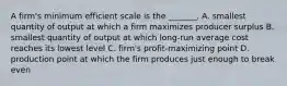 A​ firm's minimum efficient scale is the​ _______. A. smallest quantity of output at which a firm maximizes producer surplus B. smallest quantity of output at which​ long-run average cost reaches its lowest level C. ​firm's profit-maximizing point D. production point at which the firm produces just enough to break even