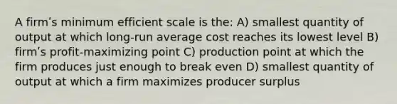 A firmʹs minimum efficient scale is the: A) smallest quantity of output at which long-run average cost reaches its lowest level B) firmʹs profit-maximizing point C) production point at which the firm produces just enough to break even D) smallest quantity of output at which a firm maximizes producer surplus