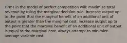 Firms in the model of perfect competition will: maximize total revenue by using the marginal decision rule. increase output up to the point that the marginal benefit of an additional unit of output is greater than the marginal cost. increase output up to the point that the marginal benefit of an additional unit of output is equal to the marginal cost. always attempt to minimize average variable cost.