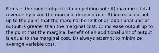 Firms in the model of perfect competition will: A) maximize total revenue by using the marginal decision rule. B) increase output up to the point that the marginal benefit of an additional unit of output is greater than the marginal cost. C) increase output up to the point that the marginal benefit of an additional unit of output is equal to the marginal cost. D) always attempt to minimize average variable cost.