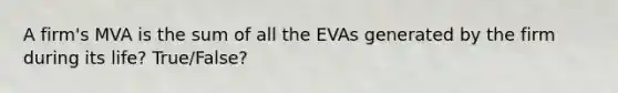 A firm's MVA is the sum of all the EVAs generated by the firm during its life? True/False?