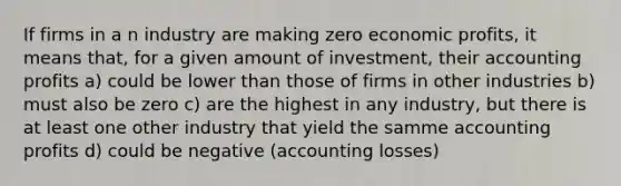 If firms in a n industry are making zero economic profits, it means that, for a given amount of investment, their accounting profits a) could be lower than those of firms in other industries b) must also be zero c) are the highest in any industry, but there is at least one other industry that yield the samme accounting profits d) could be negative (accounting losses)