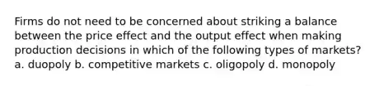 Firms do not need to be concerned about striking a balance between the price effect and the output effect when making production decisions in which of the following types of markets? a. duopoly b. competitive markets c. oligopoly d. monopoly