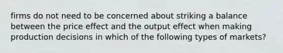 firms do not need to be concerned about striking a balance between the price effect and the output effect when making production decisions in which of the following types of markets?